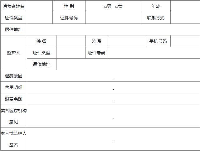 消费者姓名 性 别 □男 □女 年龄 证件类型 证件号码 联系方式 居住地址 监护人 姓 名 关 系 手机号码 证件类型 证件号码 通信地址 退费原因 费用明细 退费余额 美容医疗机构意见 本人或监护人签名